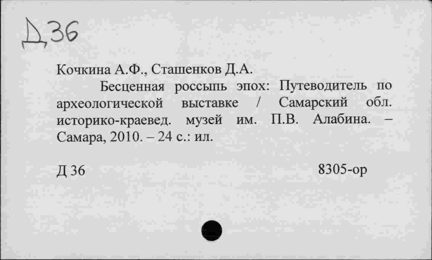 ﻿Ms
Кочкина А.Ф., Сташенков Д.А.
Бесценная россыпь эпох: Путеводитель по археологической выставке / Самарский обл. историко-краевед. музей им. П.В. Алабина. — Самара, 2010. - 24 с.: ил.
Д 36	8305-ор